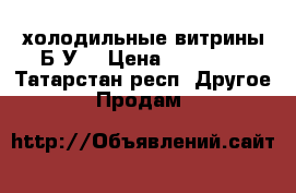 холодильные витрины Б У  › Цена ­ 10 000 - Татарстан респ. Другое » Продам   